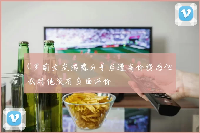 C罗前女友揭露分手后遭高价诱惑但我对他没有负面评价