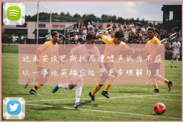 达米安谈巴斯托尼遭嘘声认为不应以一事论英雄应给予更多理解与支持